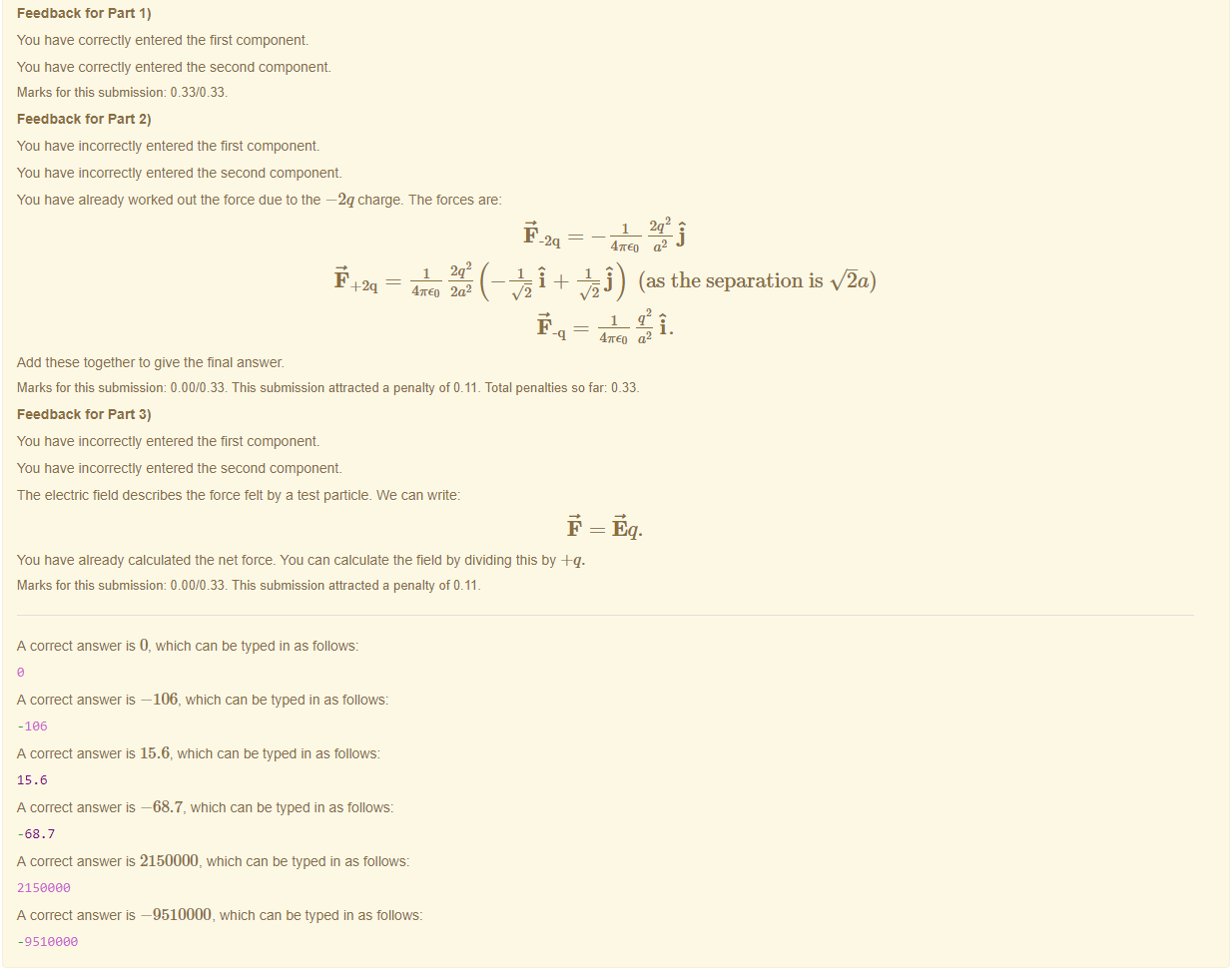 Machine generated alternative text:
Feedback tor Part 1) 
You have correctly entered the first component 
You have correctly entered the second component 
Marks for this submissiom 0.33/0.33. 
Feedback tor Part 2) 
You have incorrectly entered the first component 
You have incorrectly entered the second component 
You have already worked out the torce due to the —2q charge. The forces are: 
47rEo 2a2 
Add these together to give the final answer. 
1 2q2: 
2q 
-q 
47rEo 
(as the separation is ua) 
i. 
a 
Marks for this submissiom 0.00/0.33. This submission attracted a penalty of 0.11 _ Total penalties so far: 0_33_ 
Feedback tor Part 3) 
You have incorrectly entered the first component 
You have incorrectly entered the second component 
The electric field describes the force felt by a test panicle. We can write: 
You have already calculated the net torce_ You can calculate the field by dividing this by +q. 
Marks for this submissiom 0.00/0.33. This submission attracted a penalty of 0.11 
A correct answer is 0, which can be typed in as follows: 
A correct answer —106, which can be typed in as follows: 
A correct answer is 15.6, which can be typed in as follows: 
15.6 
A correct answer —68.7, which can be typed in as follows: 
-68.7 
A correct answer is 2150000, which can be typed in as follows: 
215eaae 
A correct answer —9510000, which can be typed in as follows: 
-9518888 